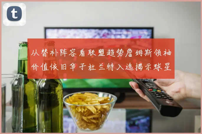 从替补阵容看联盟趋势詹姆斯领袖价值依旧华子杜兰特入选揭示球星影响力与战绩平衡之道