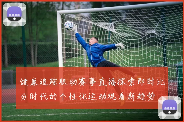 健康追踪联动赛事直播探索即时比分时代的个性化运动观看新趋势