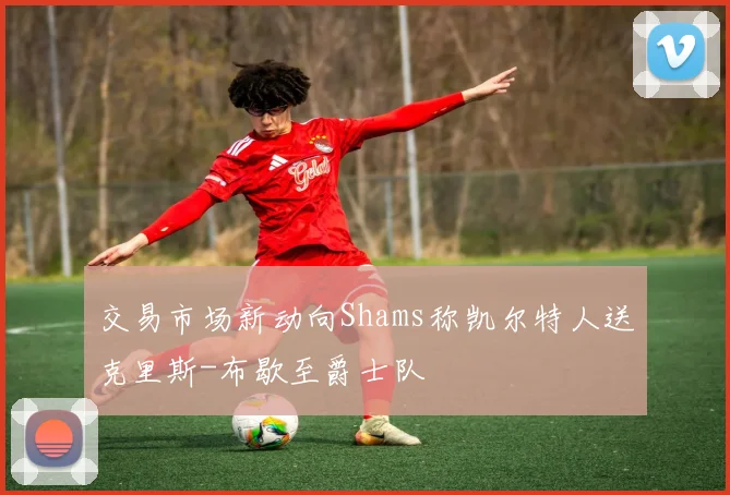 交易市场新动向Shams称凯尔特人送克里斯-布歇至爵士队