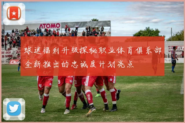 球迷福利升级探秘职业体育俱乐部全新推出的忠诚度计划亮点